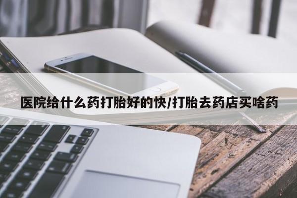 打胎药药店有卖医院给什么药打胎好的快/打胎去药店买啥药