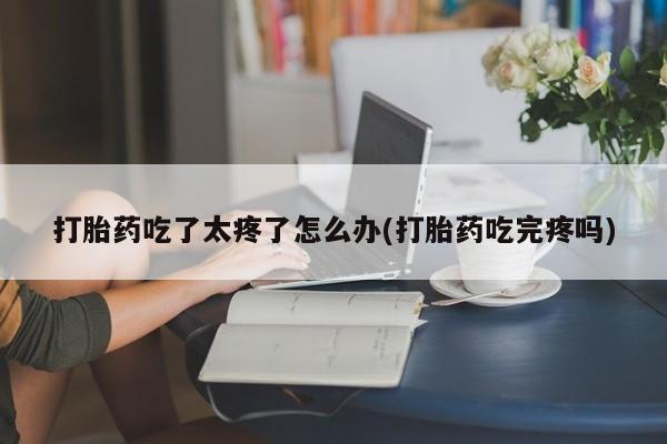 打胎药药店有卖打胎药吃了太疼了怎么办(打胎药吃完疼吗)