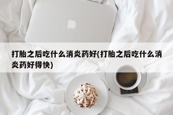 打胎药药店有卖打胎之后吃什么消炎药好(打胎之后吃什么消炎药好得快)