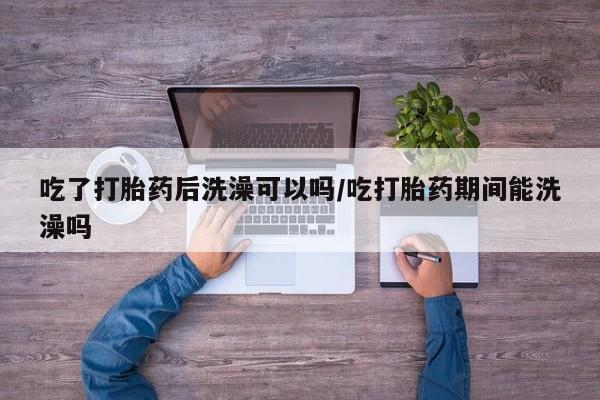 打胎药药店有卖吃了打胎药后洗澡可以吗/吃打胎药期间能洗澡吗
