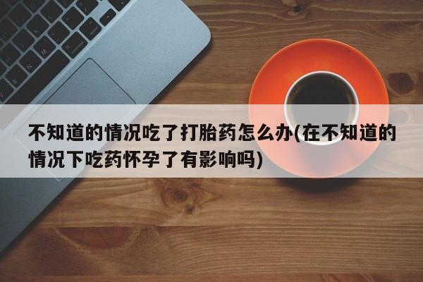 打胎药药店有卖不知道的情况吃了打胎药怎么办(在不知道的情况下吃药怀孕了有影响吗)