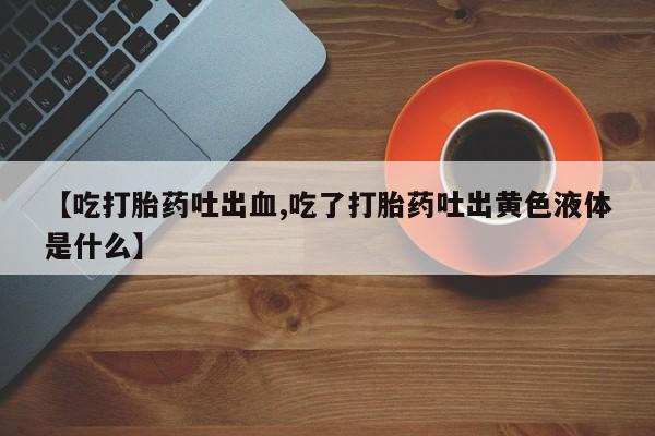 打胎药药店有卖【吃打胎药吐出血,吃了打胎药吐出黄色液体是什么】