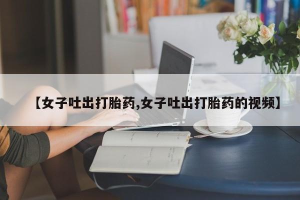 打胎药药店有卖【女子吐出打胎药,女子吐出打胎药的视频】