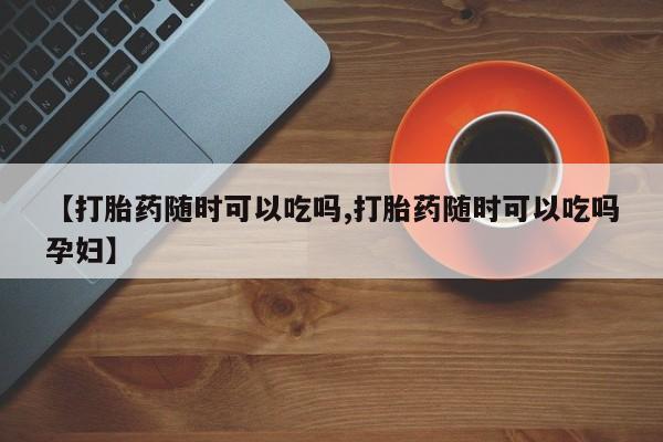 打胎药药店有卖【打胎药随时可以吃吗,打胎药随时可以吃吗孕妇】