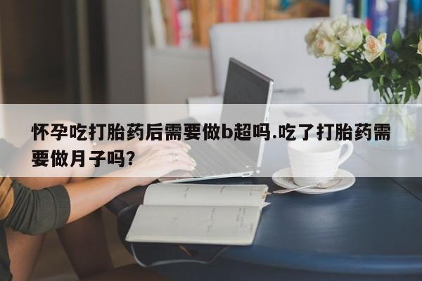 打胎药药店有卖怀孕吃打胎药后需要做b超吗.吃了打胎药需要做月子吗？