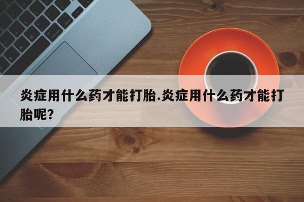 打胎药药店有卖炎症用什么药才能打胎.炎症用什么药才能打胎呢？