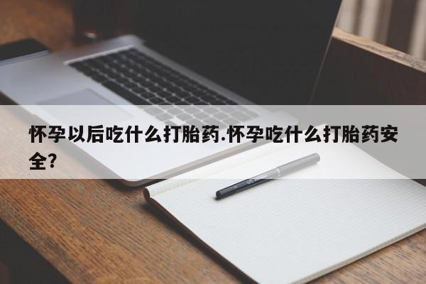 打胎药药店有卖怀孕以后吃什么打胎药.怀孕吃什么打胎药安全？