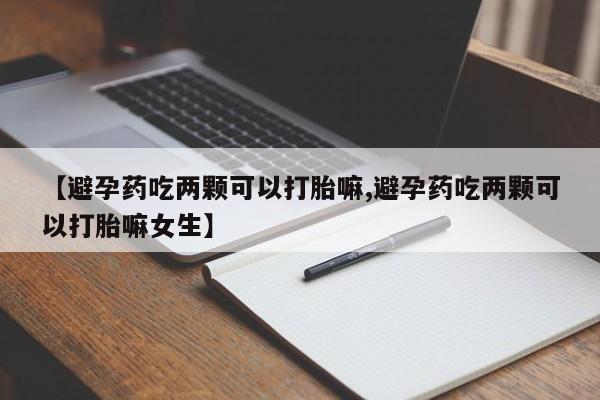 打胎药药店有卖【避孕药吃两颗可以打胎嘛,避孕药吃两颗可以打胎嘛女生】