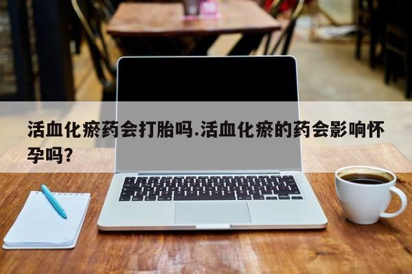 打胎药药店有卖活血化瘀药会打胎吗.活血化瘀的药会影响怀孕吗？