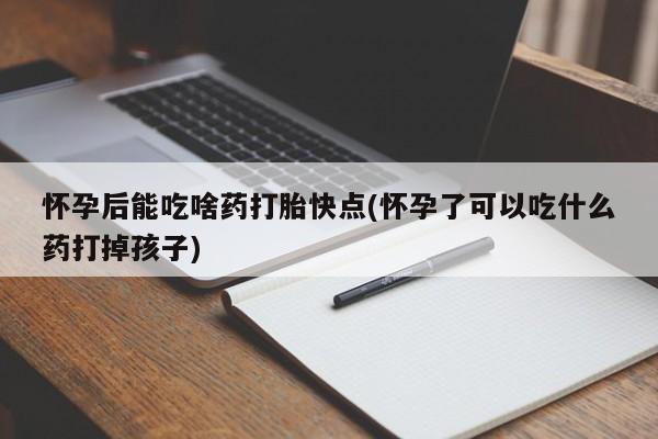 打胎药药店有卖怀孕后能吃啥药打胎快点(怀孕了可以吃什么药打掉孩子)