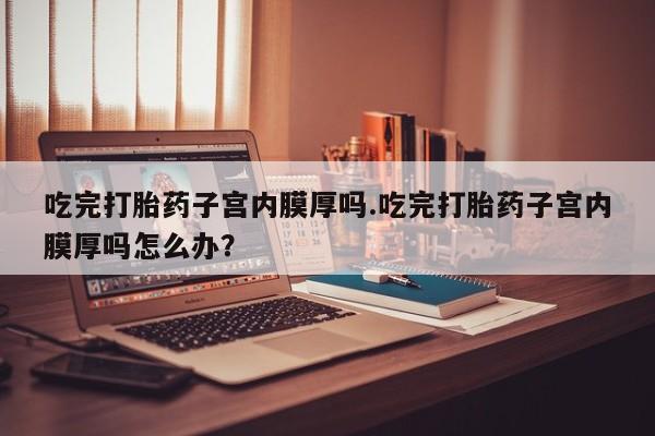 打胎药药店有卖吃完打胎药子宫内膜厚吗.吃完打胎药子宫内膜厚吗怎么办？