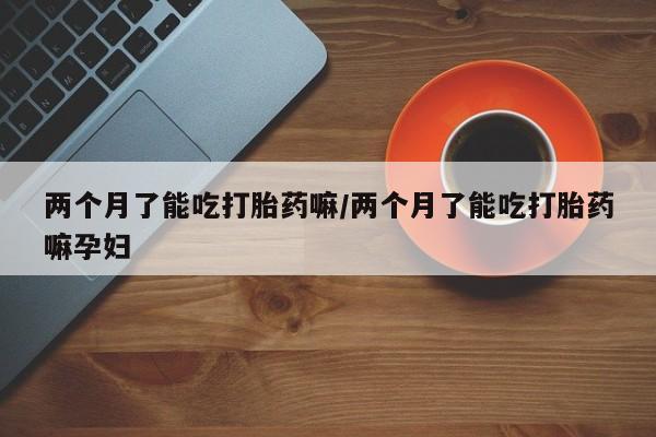 打胎药药店有卖两个月了能吃打胎药嘛/两个月了能吃打胎药嘛孕妇