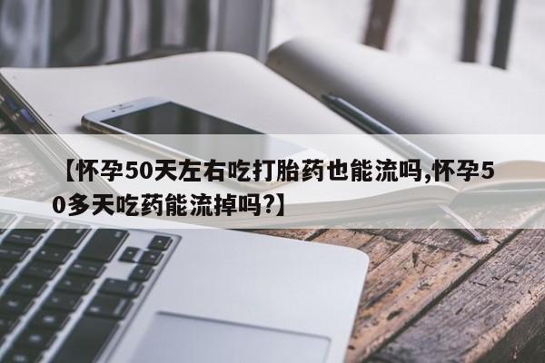 打胎药药店有卖【怀孕50天左右吃打胎药也能流吗,怀孕50多天吃药能流掉吗?】
