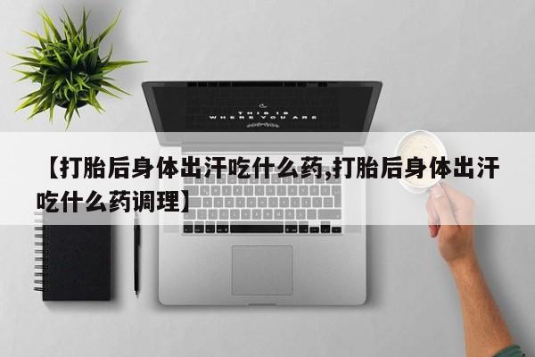 打胎药药店有卖【打胎后身体出汗吃什么药,打胎后身体出汗吃什么药调理】