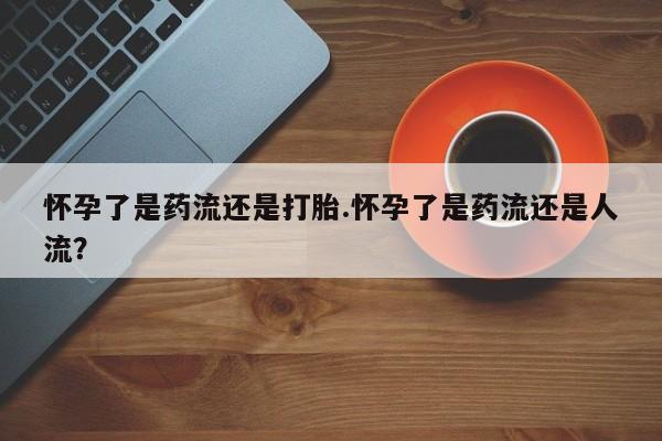 打胎药药店有卖怀孕了是药流还是打胎.怀孕了是药流还是人流？
