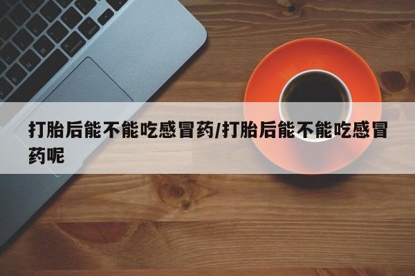 打胎药药店有卖打胎后能不能吃感冒药/打胎后能不能吃感冒药呢