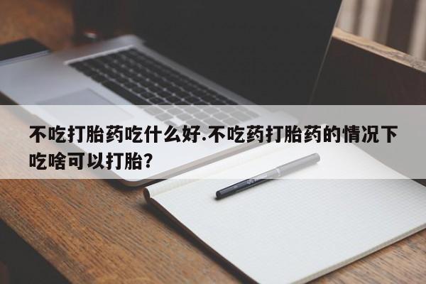 打胎药药店有卖不吃打胎药吃什么好.不吃药打胎药的情况下吃啥可以打胎？