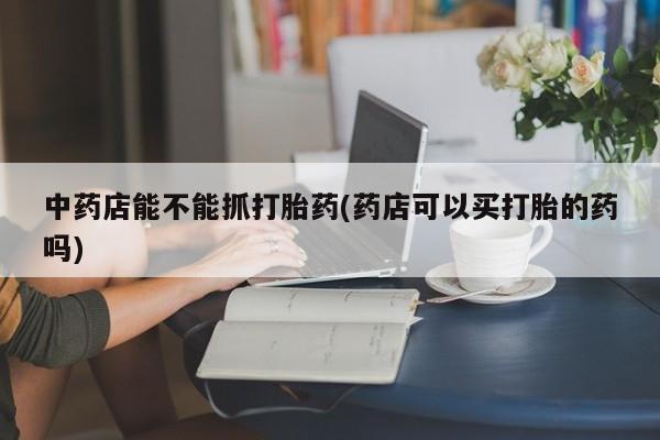 打胎药药店有卖中药店能不能抓打胎药(药店可以买打胎的药吗)