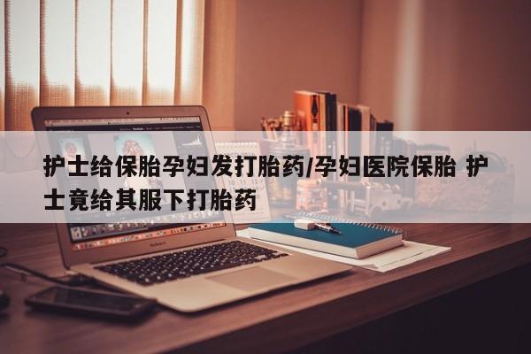 打胎药药店有卖护士给保胎孕妇发打胎药/孕妇医院保胎 护士竟给其服下打胎药