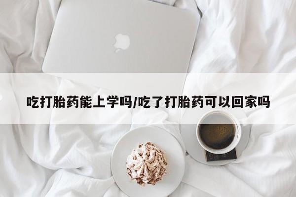 打胎药药店有卖吃打胎药能上学吗/吃了打胎药可以回家吗