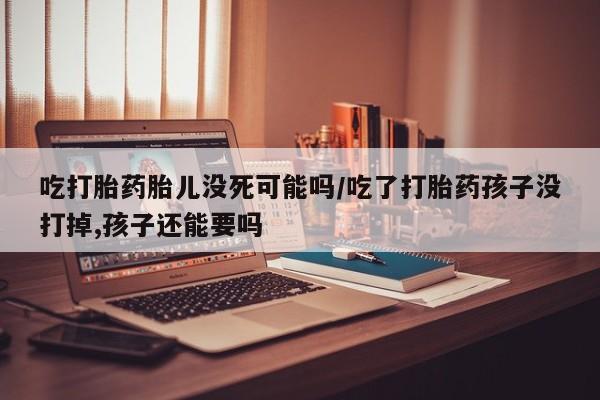 打胎药药店有卖吃打胎药胎儿没死可能吗/吃了打胎药孩子没打掉,孩子还能要吗