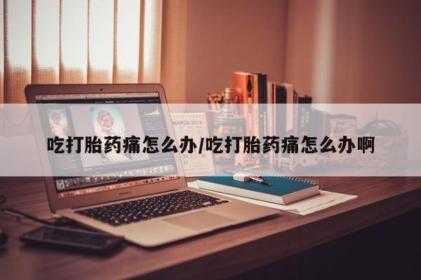 打胎药药店有卖吃打胎药痛怎么办/吃打胎药痛怎么办啊