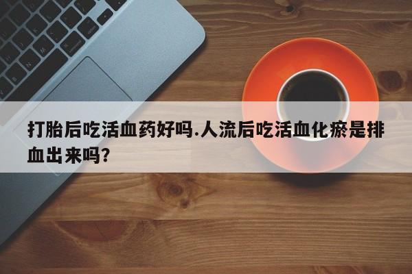 打胎药药店有卖打胎后吃活血药好吗.人流后吃活血化瘀是排血出来吗？