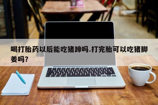 打胎药药店有卖喝打胎药以后能吃猪蹄吗.打完胎可以吃猪脚姜吗？