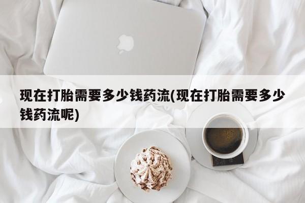 打胎药药店有卖现在打胎需要多少钱药流(现在打胎需要多少钱药流呢)