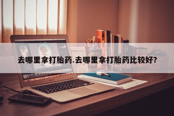 打胎药药店有卖去哪里拿打胎药.去哪里拿打胎药比较好？