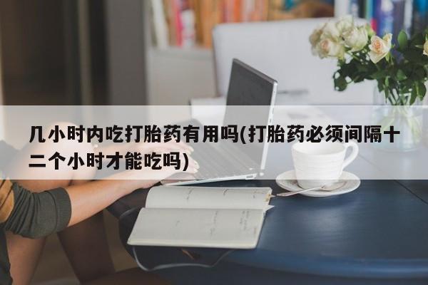 打胎药药店有卖几小时内吃打胎药有用吗(打胎药必须间隔十二个小时才能吃吗)