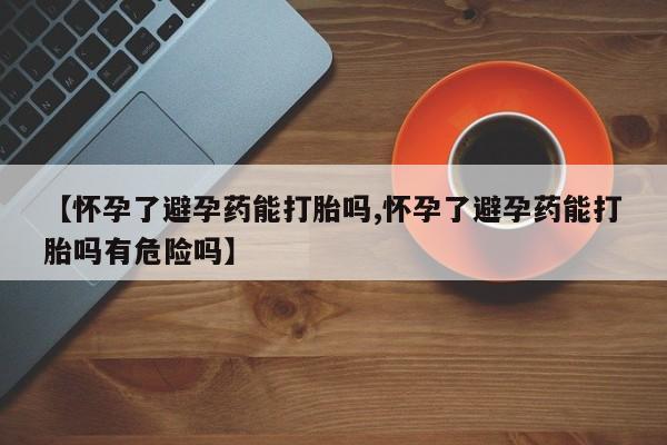 打胎药药店有卖【怀孕了避孕药能打胎吗,怀孕了避孕药能打胎吗有危险吗】