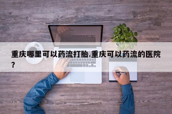 打胎药药店有卖重庆哪里可以药流打胎.重庆可以药流的医院？