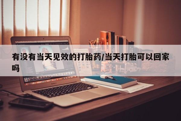 打胎药药店有卖有没有当天见效的打胎药/当天打胎可以回家吗