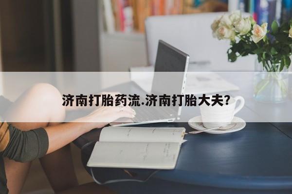 打胎药药店有卖济南打胎药流.济南打胎大夫？
