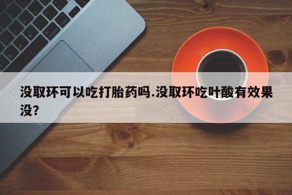 打胎药药店有卖没取环可以吃打胎药吗.没取环吃叶酸有效果没？