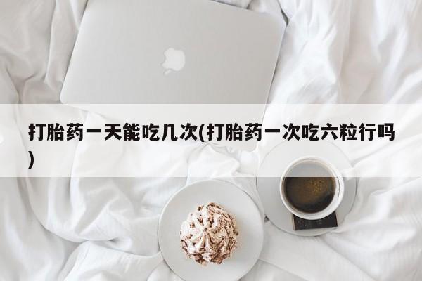 打胎药药店有卖打胎药一天能吃几次(打胎药一次吃六粒行吗)