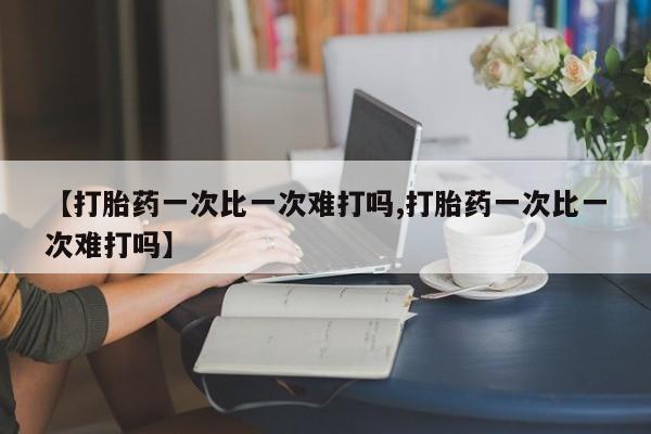 打胎药药店有卖【打胎药一次比一次难打吗,打胎药一次比一次难打吗】