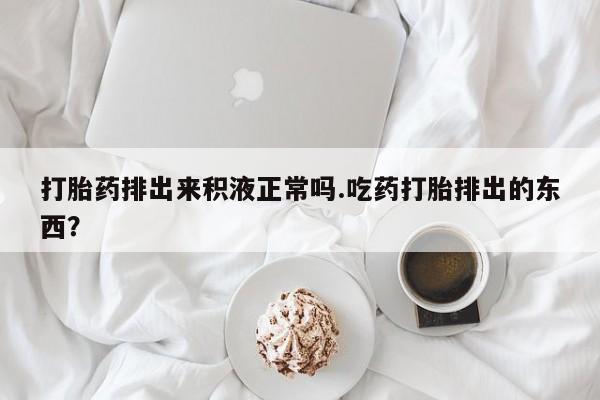 打胎药药店有卖打胎药排出来积液正常吗.吃药打胎排出的东西？