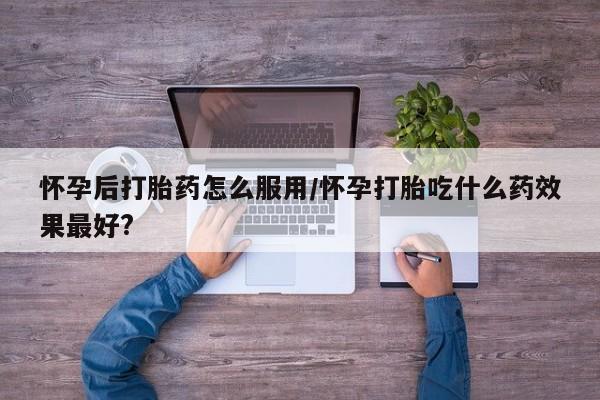 打胎药药店有卖怀孕后打胎药怎么服用/怀孕打胎吃什么药效果最好?