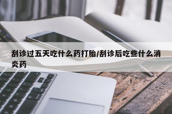 打胎药药店有卖刮诊过五天吃什么药打胎/刮诊后吃些什么消炎药