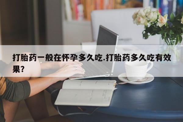 打胎药药店有卖打胎药一般在怀孕多久吃.打胎药多久吃有效果？