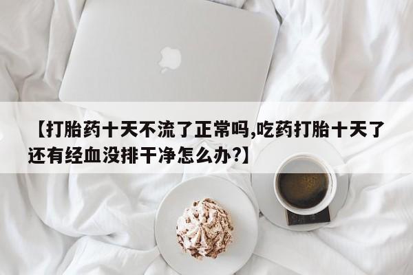 打胎药药店有卖【打胎药十天不流了正常吗,吃药打胎十天了还有经血没排干净怎么办?】
