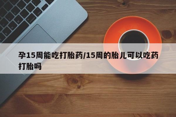 打胎药药店有卖孕15周能吃打胎药/15周的胎儿可以吃药打胎吗