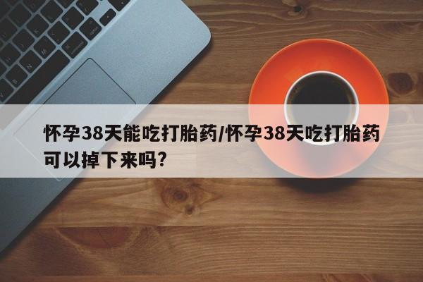 打胎药药店有卖怀孕38天能吃打胎药/怀孕38天吃打胎药可以掉下来吗?