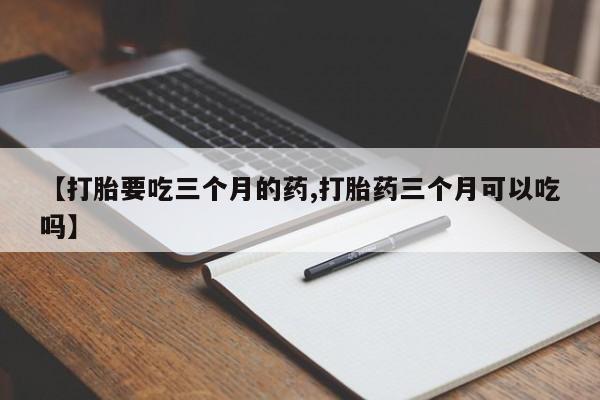 打胎药药店有卖【打胎要吃三个月的药,打胎药三个月可以吃吗】