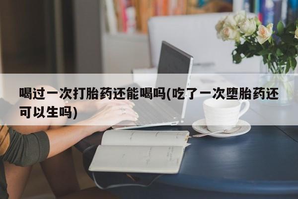 打胎药药店有卖喝过一次打胎药还能喝吗(吃了一次堕胎药还可以生吗)