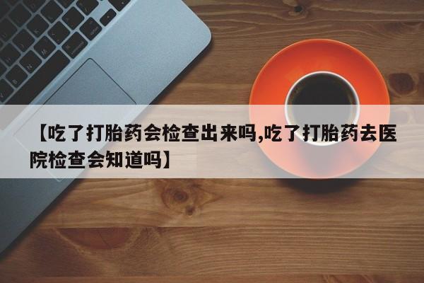 打胎药药店有卖【吃了打胎药会检查出来吗,吃了打胎药去医院检查会知道吗】