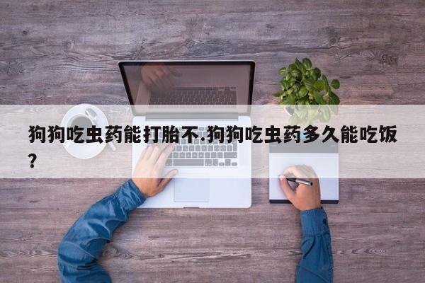 打胎药药店有卖狗狗吃虫药能打胎不.狗狗吃虫药多久能吃饭？
