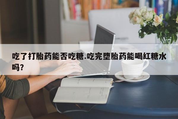 打胎药药店有卖吃了打胎药能否吃糖.吃完堕胎药能喝红糖水吗？